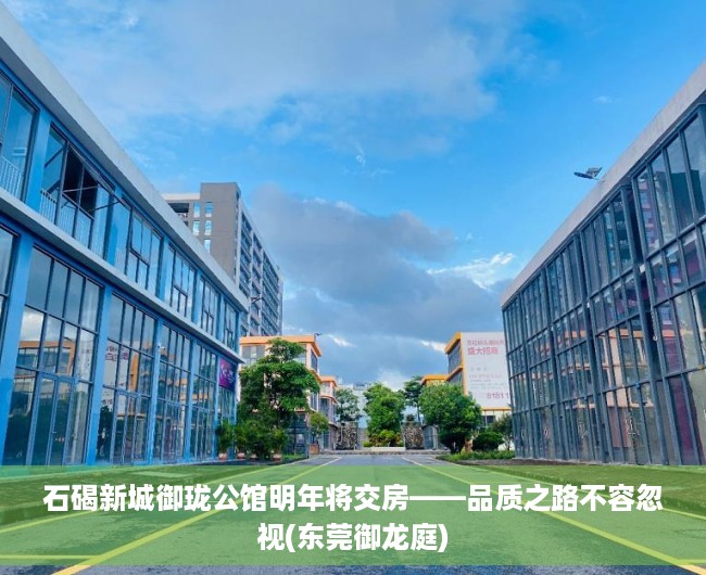 石碣新城御珑公馆明年将交房——品质之路不容忽视(东莞御龙庭)