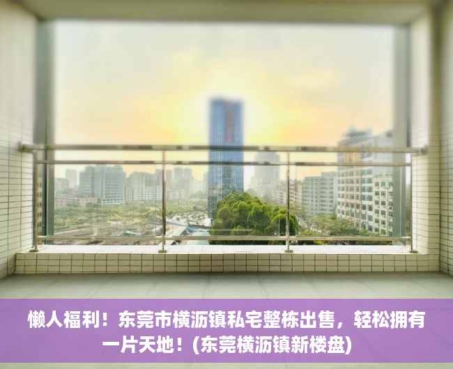 懒人福利！东莞市横沥镇私宅整栋出售，轻松拥有一片天地！(东莞横沥镇新楼盘)