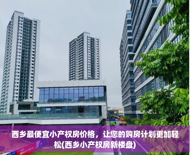 西乡最便宜小产权房价格，让您的购房计划更加轻松(西乡小产权房新楼盘)