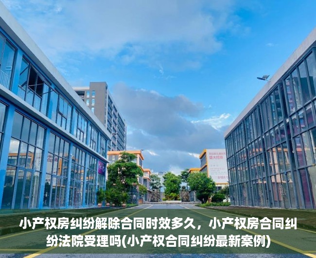 小产权房纠纷解除合同时效多久，小产权房合同纠纷法院受理吗(小产权合同纠纷最新案例)