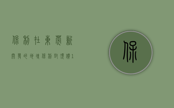 保利在东莞新开发的地块（保利封顶价1968亿元夺东莞凤岗商住地 须配建17%安居房）