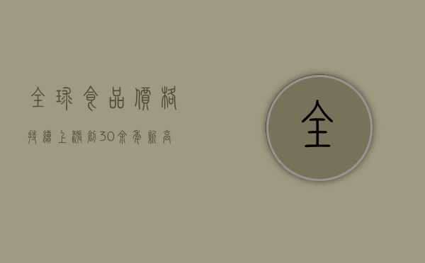 全球食品价格持续上涨!（创30余年新高！全球食品价格为何持续攀升？）(全球食品价格持续上涨 视频)