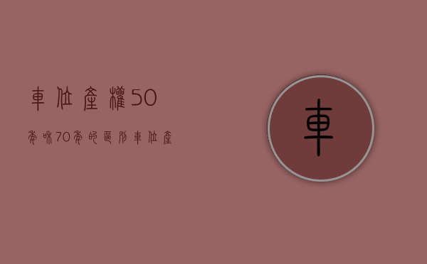 车位产权50年和70年的区别（车位产权和使用权的区别，车位产权是40年还是70年）