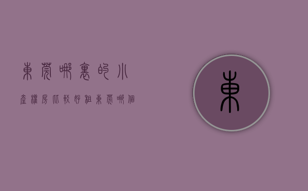 东莞哪里的小产权房比较好租（东莞哪个地方小产权房比较好）(最全东莞小产权)