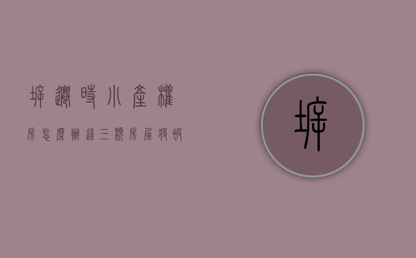 拆迁时小产权房怎么办（这三类房屋将被拆迁，涉及你所购买的小产权房吗？）