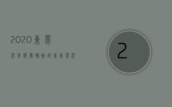 2020东莞汽车报废补贴政策（东莞汽车报废能拿多少钱？广东省汽车报废标准及补贴）