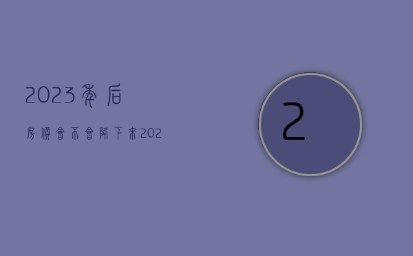 2023年后房价会不会降下来（2023年作为普通人来说如何去解析楼市定调政策！）