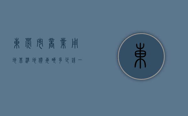 东莞市商业用地基准地价每亩多少钱一平方（上半年东莞商住地揽金66亿 近期将再推10宗“巨无霸”地块）