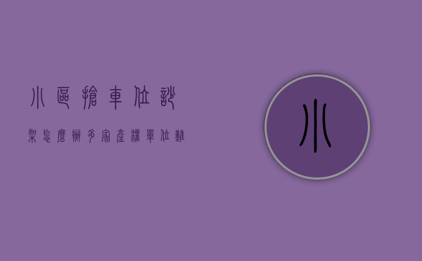 小区抢车位吵架怎么办（多家产权单位难协调，小区抢车位难题该怎么解？）
