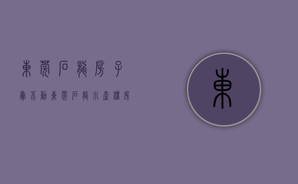 东莞石龙房子卖不动（东莞石龙小产权房多少钱？）(东莞石龙房子升值前景)