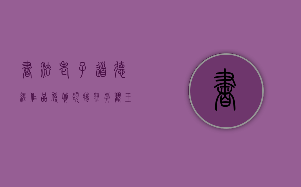 书法老子道德经作品欣赏（颂扬经典：观王兴楷书老子《道德经》作品展）