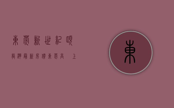 东莞新世纪颐龙湾最新房价（东莞高埗上周（104-1010），新世纪颐龙湾登高埗热搜小区榜首）