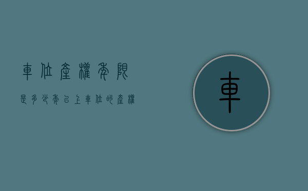 车位产权年限是多少年以上（车位的产权是多少年？）(车位产权年限新规)