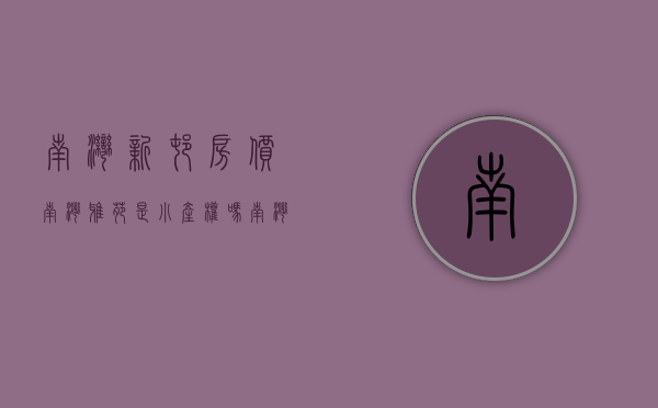 南湾新村房价（南湾雅苑是小产权吗）(南湾新楼盘)