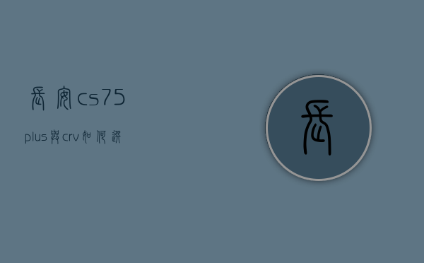 长安cs75plus与crv如何选择（15万预算买车？要第二代长安CS75PLUS还是CR-V！）(长安cs75 plus 和crv)
