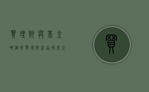 买理财与基金哪个好（买理财产品和基金哪个更好？）(买理财产品和基金哪个稳妥?)