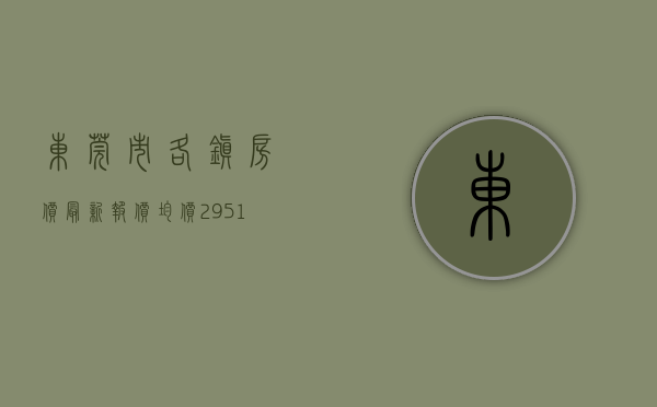 东莞市各镇房价最新报价（均价29515元平！东莞各镇街最新房价发布！）(东莞各镇房价一览表)