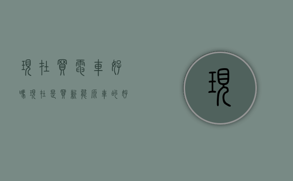现在买电车好吗（现在是买新能源车的好时机吗？）(现在买电动汽车好吗)