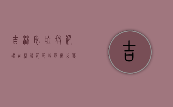 吉林市垃圾处理（吉林省人民政府办公厅关于进一步加强生活垃圾处理工作的指导意见）