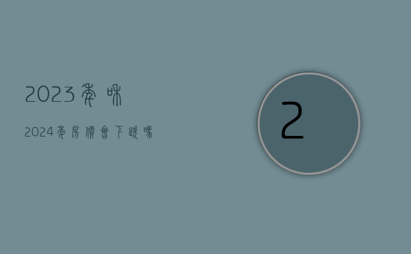 2023年和2024年房价会下跌吗（2023年是否值得买房？涨幅到底是高开低走？还是一路狂飙？）