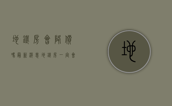 地铁房会降价吗最新消息（地铁房一定会升值吗 ？买地铁房一定要考察这4点）