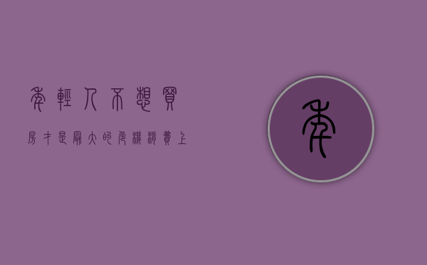 年轻人不想买房才是最大的危机（消费“上新”：这届年轻人不愿意“买买买”了？）