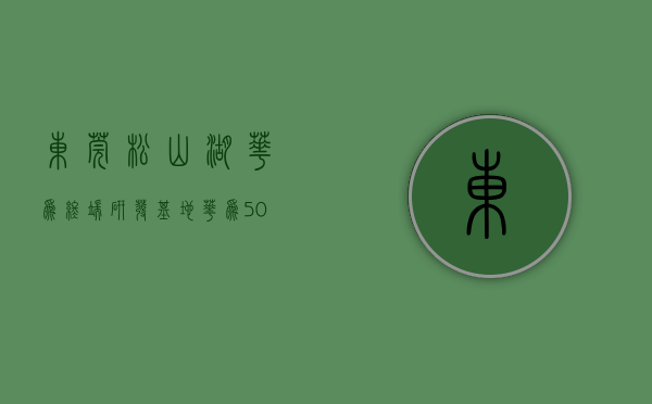 东莞松山湖华为终端研发基地（华为507亿摘东莞松山湖2宗科研用地 开发总投资额不低于50亿）