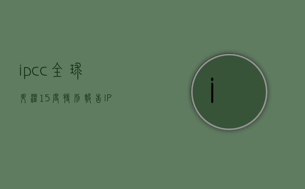 ipcc全球升温1.5度特别报告（IPCC最新报告：全球温升预计在2021年至2040年内达到15℃）