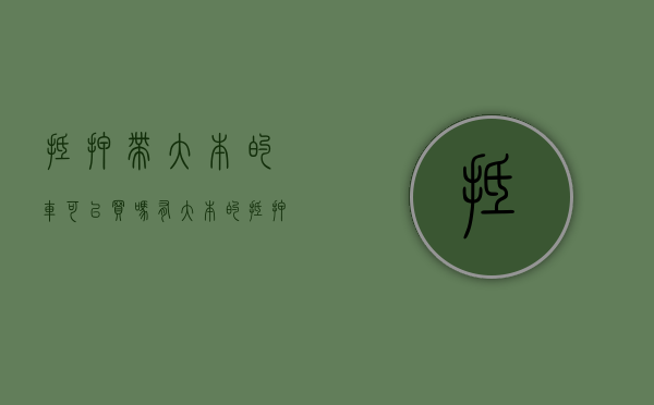 抵押带大本的车可以买吗（有大本的抵押车能过户吗）(带大本的抵押车能买吗?)