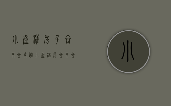 小产权房子会不会升值（小产权房会不会在十年后涨价）(小产权房将来国家会有政策变化吗)
