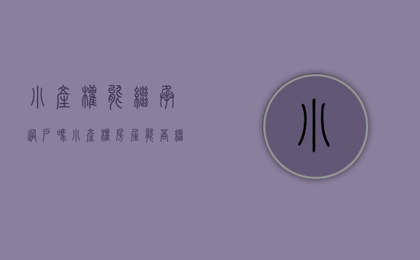 小产权能继承过户吗（小产权房屋能否继承？）(小产权房能继承或遗赠吗?)