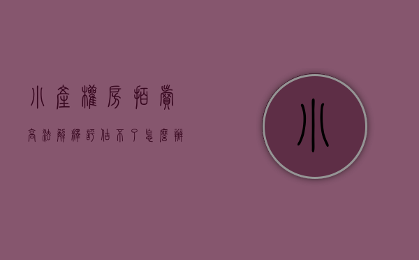 小产权房拍卖高法解释评估不了怎么办（小产权里的法拍房 “1元起拍”啥情况？没那么容易捡到“便宜”）