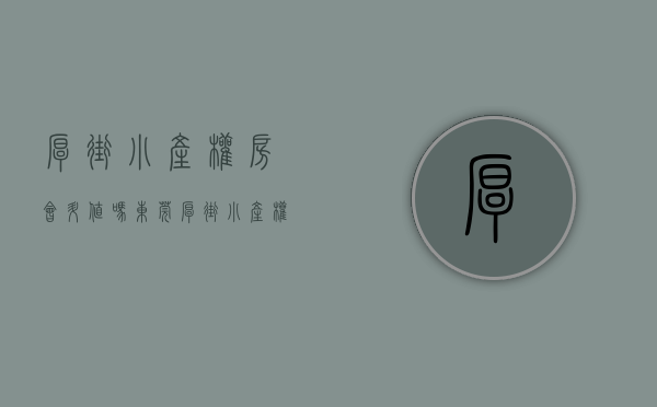 厚街小产权房会升值吗（东莞厚街小产权房价格多少）(东莞厚街小产权房值得买吗)