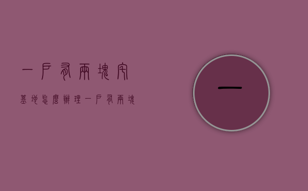 一户有两块宅基地怎么办理（一户有两块宅基地拆怎么补偿？补多少？一户两宅拆迁补偿政策解读）
