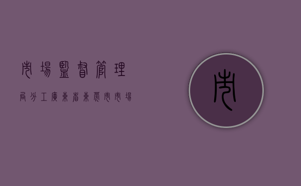 市场监督管理局分工（广东省东莞市市场监管局寮步分局全力做好市场监管领域重点工作）