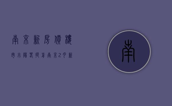 南京新房价（楼市“小阳春”提前？南京2月新房成交5500套，环比涨幅超6成）