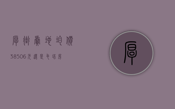 厚街卖地（均价38506元㎡！还是毛坯房！厚街地王项目正式备案了）(厚街在建楼盘)