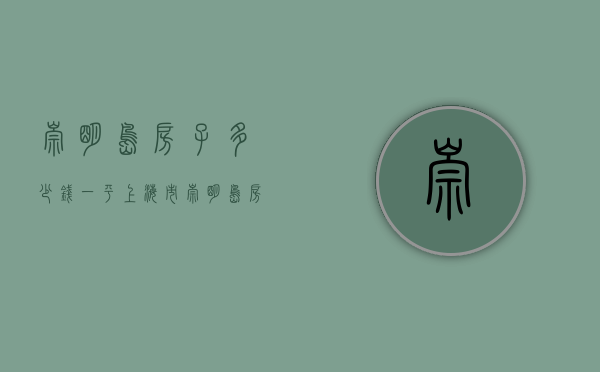 崇明岛房子多少钱一平（上海市崇明岛房价多少钱一平米？）(崇明岛的房价是多少)