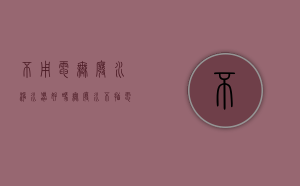 不用电无废水净水器好吗（无废水不插电和有废水要插电的净水器，哪个更好用？买前要看清楚）