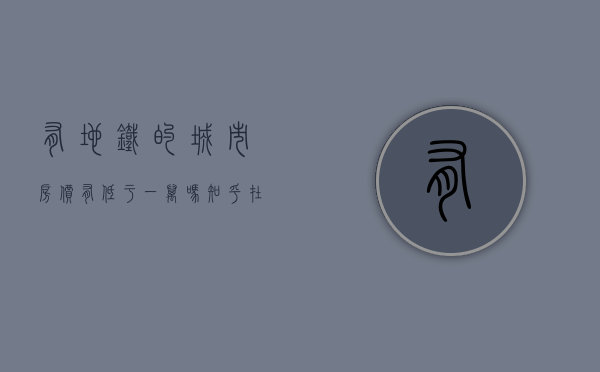 有地铁的城市房价有低于一万吗知乎（在大城市买地铁房一定会升值？最好还有3个特点，否则也易贬值）