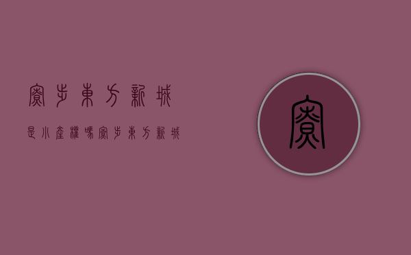 寮步东方新城是小产权吗(寮步东方新城房子怎么样)