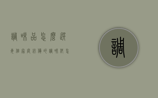 调味品怎么选（每个家庭必备的调味料怎么买？购买调味品需要了解哪些事项？）