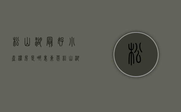 松山湖最好小产权房是哪里（东莞松山湖的小产权值得购买吗？原因有哪些？松山湖大朗发展规划）