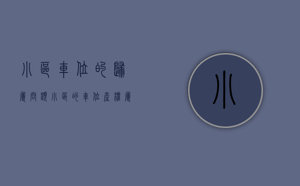 小区车位的归属问题（小区的车位产权属于谁？）(小区车位归属权是业主还是物业)