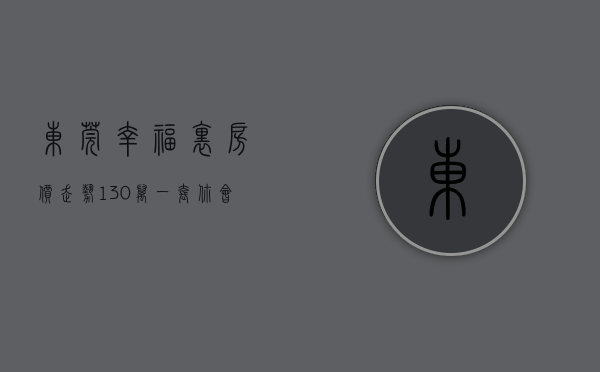 东莞幸福里房价走势（130万一套，你会是东莞刚需的解药吗？ 幸福里有好房）