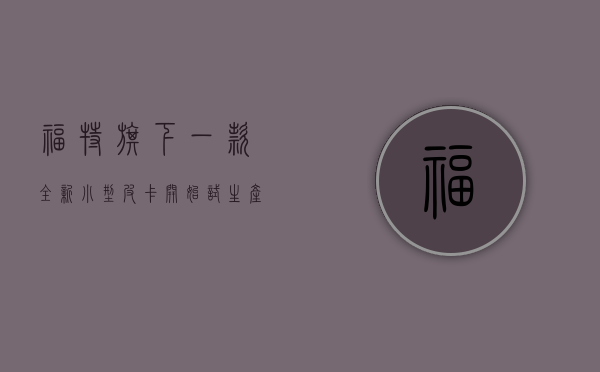 福特旗下一款全新小型皮卡开始试生产（2022款福特独行侠30万起最便宜的小皮卡）