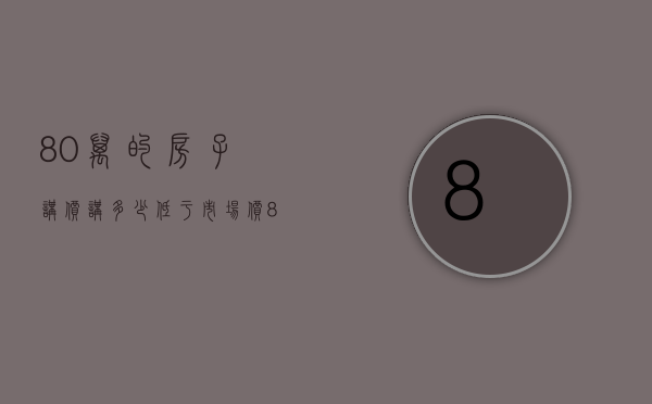 80万的房子讲价讲多少（低于市场价80万的房源！捡漏？陷阱？）(80万新房子可以砍价多少)