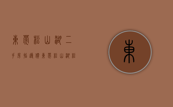 东莞松山湖二手房指导价（东莞松山湖松山湖风景区3月第3周二手房均价58120元平，环比微跌，看哪个小区有潜力？）