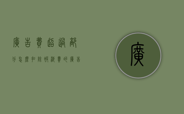 广告费超过部分怎么扣除（被浪费的广告费去了哪里？）(广告费超过部分需要调增吗)