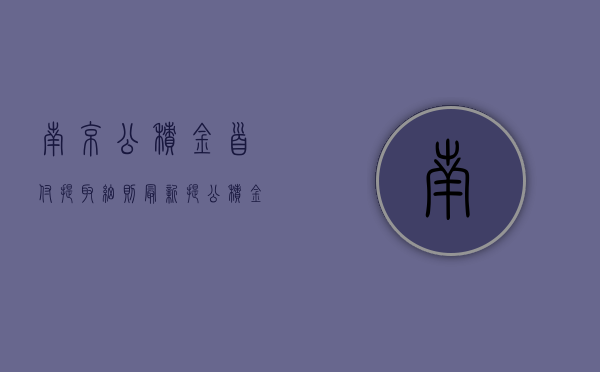 南京公积金首付提取细则最新（提公积金付首付，南京公布实施细则）(南京公积金提取做首付)